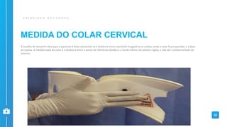 MEDIDA DO COLAR CERVICAL
P R I M E I R O S S O C O R R O S
32
A escolha do tamanho ideal para o paciente é feita calculando-se a distância entre uma linha imaginária no ombro, onde o colar ficará apoiado, e a base
do queixo. A medida exata do colar é a distância entre o ponto de referência (botão) e a borda inferior do plástico rígido, e não até o emborrachado de
espuma.
 