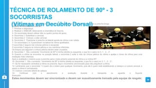 A técnica consiste em movimentar a vítima em bloco, que se encontra em decúbito dorsal, para a prancha longa.
CONDUTA ROLAMENTO DE 90º:
1- Priorizar a segurança;
2- Realizar o XABCDE observando a cinemática do trauma;
3- Os socorristas devem utilizar três ou quatro pontos de apoio;
4- Socorrista 1: Estabilizar a cervical.
5- Socorrista 2 : Colocar o colar cervical.
6- Socorrista 3 : Posicionar a prancha na lateral oposta da vítima a ser rolada.
7- Os socorristas 2 e 3 posicionam na lateral da vítima ajoelhados.
O socorrista 2 segura nas cinturas pélvica e escapular.
O socorrista 3 segura na cintura pélvica e nos membros inferiores.
Os braços que seguram a cintura pélvica devem estar cruzados;
8- Socorrista 1 : Dá o comando “movimento de 90º à minha (direita ou esquerda, o que for o caso) no 3, 1…2…3”.
9- Quando a vítima se encontrar na posição lateral, o socorrista 2 solta a mão da cintura pélvica da vítima e apalpa o dorso da vítima para uma
avaliação mais criteriosa.
Após a avaliação o mesmo puxa a prancha para o mais próximo possível da vítima e a inclina 45º;
10- Socorrista 1 : Dá o comando: “movimento de 90º à minha (direita ou esquerda, o que for o caso) no 3, 1…2…3”;
11- Se for necessário centralize a vítima na prancha, faça o movimento sincronizado para não prejudicar a vítima;
12- Lembrando que o socorrista 1 é quem dá a ordem para qualquer movimento, pois ele é quem está estabilizando a cabeça e a coluna cervical, e
assim a vítima é centralizada;
13- Colocar o encosto lateral de cabeça;
14- Continuar com o atendimento e avaliação durante o transporte ou aguarde o Suporte
Avançado.
Estes movimentos devem ser sincronizado e devem ser exaustivamente treinado pela equipe de resgate; 34
TÉCNICA DE ROLAMENTO DE 90º - 3
SOCORRISTAS
(Vítimas em Decúbito Dorsal)
 