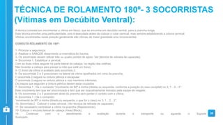 A técnica consiste em movimentar a vítima em bloco, que se encontra em decúbito ventral, para a prancha longa.
Esta técnica envolve uma particularidade, pois é executada antes de colocar o colar cervical, mas sempre estabilizando a coluna cervical.
Vítimas encontradas nesta posição geralmente são vítimas de maior gravidade e/ou inconscientes.
CONDUTA ROLAMENTO DE 180º:
1- Priorizar a segurança;
2- Realizar o XABCDE observando a cinemática do trauma;
3- Os socorristas devem utilizar três ou quatro pontos de apoio. Ver (técnica de retirada de capacete);
4- Socorrista 1: Estabilizar a cervical.
Com as duas mãos segurar na parte lateral da cabeça, na região das orelhas.
Não levantar a cabeça para passar a mão que está em baixo;
5- O dorso da vítima é avaliado pelo socorrista 2;
6- Os socorristas 2 e 3 posicionam na lateral da vítima ajoelhados em cima da prancha.
O socorrista 2 segura na cintura pélvica e escapular.
O socorrista 3 segura na cintura pélvica e nos membros inferiores.
Os braços que seguram a cintura pélvica devem estar cruzados
7- Socorrista 1 : Da o comando “movimento de 90º à minha (direita ou esquerda, conforme a posição do osso occipital) no 3, 1…2…3”.
Este movimento tem que ser sincronizado e tem que ser exaustivamente treinado pela equipe de resgate;
8- Os socorristas 2 e 3 posicionam atrás da prancha sem perder o contato com a vítima;
9- Socorrista 1 : Da o comando:
“movimento de 90º à minha (direita ou esquerda, o que for o caso) no 3, 1…2…3”;
10- Socorrista 2 : Colocar o colar cervical. (Ver técnica de retirada de capacete);
11- Se necessário centralizar a vítima na prancha (Reposicionar);
13- Colocar o encosto lateral de cabeça (Head Block);
14- Continuar com o atendimento e avaliação durante o transporte ou aguarde o Suporte
Avançado.
36
TÉCNICA DE ROLAMENTO 180º- 3 SOCORRISTAS
(Vítimas em Decúbito Ventral):
 
