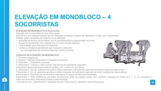 ELEVAÇÃO EM MONOBLOCO (4 Socorristas)
Elevação com 4 socorristas de uma vítima grave.
Esta técnica só é aplicada quando não há condições de realizar a técnica de rolamento e é feita com 4 socorristas.
Existem quatro situações que implicam à sua utilização:
• Aplicação da técnica concomitante com os procedimentos de ressuscitação da vítima;
• Equipe de atendimento sem material e/ou em uma situação adversa;
• Local irregular para execução do rolamento;
• Lesões ou situações gravíssimas que impeçam o rolamento
(ex: esmagamento de membros inferiores, fratura de pelve).
CONDUTA DE ELEVAÇÃO EM MONOBLOCO:
1- Priorizar a segurança;
2- Realizar o ABCDE observando a cinemática do trauma;
3- Socorrista 1 : Estabilizar a cervical;
4 -Socorrista 2 : Colocar o colar cervical. (Ver técnica de retirada de capacete);
5-A prancha deverá ser posicionada em contato com a vítima em sua lateral.
6- Socorrista 2 : Em pé, posiciona-se sobre a vítima colocando uma perna de cada lado da vítima e segura-a pelas axilas;
7-Socorrista 3 : Em pé, posiciona-se sobre a vítima colocando uma perna de cada lado da vítima na altura da cintura pélvica;
8-Socorrista 4 : Posiciona-se nos membros inferiores e os segura na altura dos tornozelos;
9-Socorrista 1 : Após certificar-se que todos os socorristas estão na posição correta, dá o comando: “elevação da vítima no 3, 1…2…3” e levantam a
vítima em monobloco colocando-a sobre a prancha longa;
10-Continuar com o atendimento e avaliação durante o transporte ou aguarde o Suporte Avançado. 38
ELEVAÇÃO EM MONOBLOCO – 4
SOCORRISTAS
 