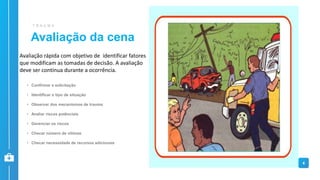 Avaliação da cena
T R A U M A
• Confirmar a solicitação
• Identificar o tipo de situação
• Observar dos mecanismos de trauma
• Avaliar riscos potênciais
• Gerenciar os riscos
• Checar número de vítimas
• Checar necessidade de recursos adicionais
4
Avaliação rápida com objetivo de identificar fatores
que modificam as tomadas de decisão. A avaliação
deve ser continua durante a ocorrência.
 