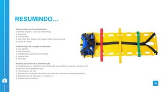 Regras básicas de imobilização:
✔ alinhar (trazer a posicao anatomica);
✔ tracionar;
✔ colocar tala;
✔ fixar tala com atadura da regiao distal para proximal;
✔ juntar ao corpo.
Imobilização de luxação e entorses:
✔ nao alinhar;
✔ nao tracionar;
✔ imobilizar na posicao encontrada;
✔ colocar tala;
✔ fixar tala.
Razões para realizar a imobilização:
A imobilizacao e o tratamento pre-hospitalar para fratura, luxacao e entorse. Os
beneficios da imobilizacao sao:
✔ minimizacao da dor;
✔ Prevencao de lesoes adicionais de musculos, nervos e vasos sanguineos;
✔ Manutencao da perfusao no membro; e
✔ Auxilio da hemostasia.
40
RESUMINDO…
 