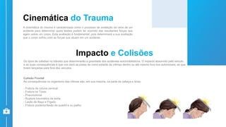 Cinemática do Trauma
A cinemática do trauma é caracterizada como o processo de avaliação da cena de um
acidente para determinar quais lesões podem ter ocorrido das resultantes forças que
agem sobre um corpo. Esta avaliação é fundamental, pois determinará a sua avaliação
que o corpo sofreu com as forças que atuam em um acidente.
Impacto e Colisões
Os tipos de colisões no trânsito que determinarão a gravidade dos acidentes automobilísticos. O impacto absorvido pelo veículo
e as suas consequências é que nos dará as pistas de como estarão às vítimas dentro ou até mesmo fora dos automóveis, as que
forem lançadas para fora dos veículos.
Colisão Frontal
As consequências no organismo das vítimas são, em sua maioria, na parte da cabeça e tórax:
- Fratura de coluna cervical
- Fratura no Tórax
- Pneumotórax
- Ruptura traumática da aorta
- Lesão de Baço e Fígado
- Fratura posterior/lesão de quadril e ou joelho
 