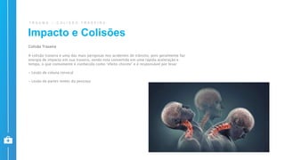 T R A U M A – C O L I S Ã O T R A S E I R A
Colisão Traseira
A colisão traseira é uma das mais perigosas nos acidentes de trânsito, pois geralmente faz
energia de impacto em sua traseira, sendo esta convertida em uma rápida aceleração e
tempo, o que comumente é conhecido como “efeito chicote” e é responsável por lesar
- Lesão de coluna cervical
- Lesão de partes moles do pescoço
Impacto e Colisões
 