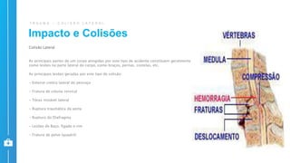 T R A U M A – C O L I S Ã O L A T E R A L
Colisão Lateral
As principais partes de um corpo atingidas por este tipo de acidente constituem geralmente
como lesões na parte lateral do corpo, como braços, pernas, costelas, etc.
As principais lesões geradas por este tipo de colisão:
- Entorse contra lateral do pescoço
- Fratura de coluna cervical
- Tórax instável lateral
- Ruptura traumática da aorta
- Ruptura do Diafragma
- Lesões de Baço, fígado e rim
- Fratura de pelve (quadril)
Impacto e Colisões
 