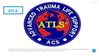 9
ATLS
"A partir do momento em que eu posso prestar um atendimento no local, com recursos limitados, melhor do que o atendimento que meus filhos e
eu recebemos no primeiro hospital, existe algo errado com o sistema e o sistema tem que ser mudado."
T R A U M A
 