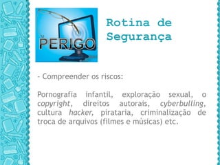   Rotina de   Segurança - Compreender os riscos: Pornografia infantil, exploração sexual, o  copyright , direitos autorais,  cyberbulling , cultura  hacker,  pirataria, criminalização   de   troca de arquivos (filmes e músicas) etc. 