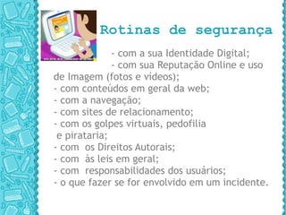 Rotinas de segurança - com a sua Identidade Digital; - com sua Reputação Online e uso de Imagem (fotos e vídeos);  - com conteúdos em geral da web;  - com a navegação;  - com sites de relacionamento;  - com os golpes virtuais, pedofilia e pirataria;  - com  os Direitos Autorais;  - com  às leis em geral;  - com  responsabilidades dos usuários;  - o que fazer se for envolvido em um incidente. 