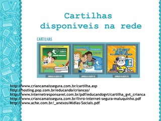 Cartilhas  disponíveis na rede http://www.criancamaissegura.com.br/cartilha.asp http://hosting.pop.com.br/educando/criancas/ http://www.internetresponsavel.com.br/pdf/educandogvt/cartilha_gvt_criancas.pdf http://www.criancamaissegura.com.br/livro-internet-segura-maluquinho.pdf http://www.ache.com.br/_anexos/Midias-Sociais.pdf 