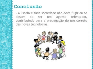 Conclusão - A Escola e toda sociedade não deve fugir ou se abster de ser um agente orientador, contribuindo para a propagação do uso correto das novas tecnologias. 