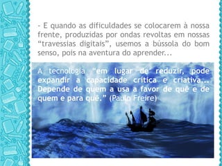 - E quando as dificuldades se colocarem à nossa frente, produzidas por ondas revoltas em nossas “travessias digitais”, usemos a bússola do bom senso, pois na aventura do aprender... A tecnologia “ em lugar de reduzir, pode expandir a capacidade crítica e criativa... Depende de quem a usa a favor de quê e de quem e para quê.”  (Paulo Freire) 