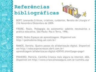 Referências bibliográficas BOFF, Leonardo.Críticos, criativos, cuidantes. Revista de Liturgia nº 216 Novembro/Dezembro de 2009.  FREIRE, Paulo. Pedagogia da autonomia: saberes necessários a prática educativa. São Paulo: Paz e Terra, 1996. DEMO, Pedro.Espaços de aprendizagem. Disponível em  http://pedrodemo.blog.uol.com.br/ RAMOS, Daniela. Quatro passos da alfabetização digital. Disponível em  http://educarparacrescer.abril.com.br/ aprendizagem/alfabetizacao-digital-429745.shtml?page=page1 PINHEIRO, Patrícia. Cartilha Criança mais segura na internet. ABA. Disponível em  http://www.criancamaissegura.com.br/cartilha.asp 