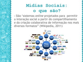 Mídias Sociais: o que são? - São “sistemas  online  projetados para  permitir a interação social a partir do compartilhamento e da criação colaborativa de informação nos mais diversos formatos” (Wikipedia, 2011) 