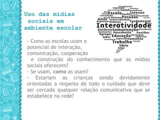 Uso das mídias  sociais em  ambiente escolar - Como as escolas usam o  potencial de interação,  comunicação, cooperação e construção do conhecimento que as mídias sociais oferecem?  - Se usam,  como  as usam?  - Estariam as crianças sendo devidamente orientadas a respeito de todo o cuidado que deve ser cercada qualquer relação comunicativa que se estabelece na rede? 