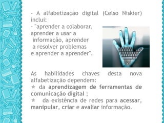 - A alfabetização digital (Celso Niskier) inclui:  - "aprender a colaborar,  aprender a usar a informação, aprender a resolver problemas  e aprender a aprender".  As habilidades chaves desta nova alfabetização dependem:    da  aprendizagem de ferramentas de comunicação digital  ;   da existência de redes para  acessar ,  manipular ,  criar  e  avaliar  informação.  
