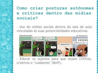 Como criar posturas autônomas e críticas dentro das mídias sociais?  - Uso de mídias sociais dentro da sala de aula vinculadas às suas potencialidades educativas. - Educar os sujeitos para que sejam críticos, criativos e "cuidantes" (Boff). 