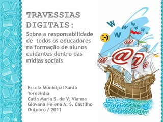 TRAVESSIAS  DIGITAIS:  Sobre a responsabilidade  de  todos os educadores  na formação de alunos cuidantes dentro das mídias sociais Escola Municipal Santa Terezinha Catia Maria S. de V. Vianna Giovana Helena A. S. Castilho Outubro / 2011 