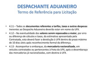 DESPACHANTE ADUANEIRO
Termo de Referência para Licitação
• 4.11 – Todos os documentos referentes a tarifas, taxas e outras despesas
inerentes ao Despacho Aduaneiro deverão estar em nome da UFX.
• 4.12 – Na eventualidade dos valores serem repassados a maior, por erro
ou diferença de cálculos e taxas, da estimativa apresentada pela
Contratada, esta deverá fazer a devolução à UFX dentro do prazo máximo
de 10 dias úteis após reconhecimento formal da diferença.
• 4.13 - Acompanhar o embarque, da mercadoria nacionalizada, em
veículos contratados ou pertencentes à frota da UFX, após o desembaraço
das mercadorias já nacionalizadas, com destino à UFX.

 