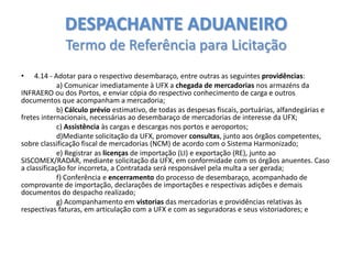 DESPACHANTE ADUANEIRO
Termo de Referência para Licitação
•

4.14 - Adotar para o respectivo desembaraço, entre outras as seguintes providências:
a) Comunicar imediatamente à UFX a chegada de mercadorias nos armazéns da
INFRAERO ou dos Portos, e enviar cópia do respectivo conhecimento de carga e outros
documentos que acompanham a mercadoria;
b) Cálculo prévio estimativo, de todas as despesas fiscais, portuárias, alfandegárias e
fretes internacionais, necessárias ao desembaraço de mercadorias de interesse da UFX;
c) Assistência às cargas e descargas nos portos e aeroportos;
d)Mediante solicitação da UFX, promover consultas, junto aos órgãos competentes,
sobre classificação fiscal de mercadorias (NCM) de acordo com o Sistema Harmonizado;
e) Registrar as licenças de importação (LI) e exportação (RE), junto ao
SISCOMEX/RADAR, mediante solicitação da UFX, em conformidade com os órgãos anuentes. Caso
a classificação for incorreta, a Contratada será responsável pela multa a ser gerada;
f) Conferência e encerramento do processo de desembaraço, acompanhado de
comprovante de importação, declarações de importações e respectivas adições e demais
documentos do despacho realizado;
g) Acompanhamento em vistorias das mercadorias e providências relativas às
respectivas faturas, em articulação com a UFX e com as seguradoras e seus vistoriadores; e

 