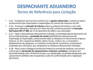 DESPACHANTE ADUANEIRO
Termo de Referência para Licitação
•
•
•

•

4.15 – Estabelecer permanente contato com o agente embarcador, visando um pleno
conhecimento das importações e exportações em trânsito do interesse da UFX.
4.16 – Promover a retenção de tributos sobre os próprios honorários, e em cada
pagamento efetuado a terceiros em nome da UFX, conforme previsto na Instrução
Normativa SRF nº 480, de 15 de dezembro de 2004 e suas alterações.
4.17 – Após o desembaraço efetivamente realizado, a contratada deverá apresentar, de
forma individualizada, a prestação de contas detalhada de cada processo de
Importação ou Exportação, comprovando todas as despesas em documentos originais
(Faturas, CI, DI e respectivas Adições, Notas Fiscais, recibos, etc.), constando o
detalhamento das despesas, e a imediata restituição de numerários, previamente
creditados por estimativa, que ultrapassem as despesas efetivamente realizadas.
4.18 – Atuar junto a Delegacia da Receita Federal no sentido de viabilizar, caso ocorra
motivo para a devolução de equipamentos, materiais e produtos, entregues em
desconformidade com a Proforma Invoice, ou substituição, no período de garantia, por
apresentarem defeitos não recuperáveis, tudo em conformidade com a legislação
pertinente.

 