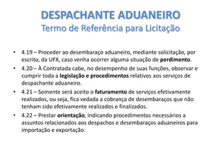 DESPACHANTE ADUANEIRO
Termo de Referência para Licitação
• 4.19 – Proceder ao desembaraço aduaneiro, mediante solicitação, por
escrito, da UFX, caso venha ocorrer alguma situação de perdimento.
• 4.20 – À Contratada cabe, no desempenho de suas funções, observar e
cumprir toda a legislação e procedimentos relativos aos serviços de
despachante aduaneiro.
• 4.21 – Somente será aceito o faturamento de serviços efetivamente
realizados, ou seja, fica vedada a cobrança de desembaraços que não
tenham sido efetivamente realizados e finalizados.
• 4.22 – Prestar orientação, indicando procedimentos necessários a
assuntos relacionados aos despachos e desembaraços aduaneiros para
importação e exportação.

 