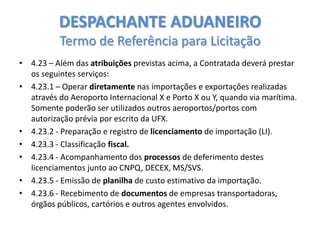 DESPACHANTE ADUANEIRO
Termo de Referência para Licitação
• 4.23 – Além das atribuições previstas acima, a Contratada deverá prestar
os seguintes serviços:
• 4.23.1 – Operar diretamente nas importações e exportações realizadas
através do Aeroporto Internacional X e Porto X ou Y, quando via marítima.
Somente poderão ser utilizados outros aeroportos/portos com
autorização prévia por escrito da UFX.
• 4.23.2 - Preparação e registro de licenciamento de importação (LI).
• 4.23.3 - Classificação fiscal.
• 4.23.4 - Acompanhamento dos processos de deferimento destes
licenciamentos junto ao CNPQ, DECEX, MS/SVS.
• 4.23.5 - Emissão de planilha de custo estimativo da importação.
• 4.23.6 - Recebimento de documentos de empresas transportadoras,
órgãos públicos, cartórios e outros agentes envolvidos.

 
