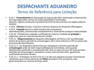 DESPACHANTE ADUANEIRO
Termo de Referência para Licitação
•

•
•
•

•
•

•

4.23.7 - Preenchimento de declaração de importação (DI) e declaração complementar
de importação (DCI), termos de responsabilidade e certificados
diversos, registro, protocolo e acompanhamento de documentos nos órgãos públicos
devidos.
4.23.8 - Cálculos de taxas, impostos e demais despesas de despacho alfandegário.
4.23.9 - Inspeção técnica e administrativa das mercadorias
desembaraçadas, comunicando imediatamente à Contratante qualquer eventualidade.
4.23.10 - Providenciar inspeção, certificado de vistoria e medidas de proteção e
segurança, para os materiais porventura retidos.
4.23.11 - Diligenciamento do despacho alfandegário, de forma a ter sua efetivação
dentro do primeiro período de armazenagem, bem como informar à UFX os passos dos
processos de desembaraço.
4.23.11.1 – Os dispêndios decorrentes por ultrapassar o primeiro período de
armazenagem serão de total responsabilidade da Contratada, salvo quando
devidamente justificado e acatado pela UFX. Para os casos em que não haja períodos
definidos de armazenagem, considerar o limite como (5) dias úteis, igualmente
justificando eventuais atrasos.
4.23.11.2 – O disposto no item 4.23.11.1 só não será aplicável quando a Contratante
comprovar que o atraso decorreu de falhas da própria UFX, por greves, atos
governamentais ou motivos de força maior.

 