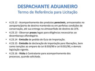 DESPACHANTE ADUANEIRO
Termo de Referência para Licitação
• 4.23.12 - Acompanhamento dos produtos perecíveis, armazenados no
aeroporto/porto de destino mantendo-os em perfeitas condições de
conservação, até sua entrega no almoxarifado de destino da UFX.
• 4.23.13 - Observar prazos legais para diligências necessárias ao
desembaraço alfandegário.
• 4.23.14 - Emissão de pedido de Guia de Importação.
• 4.23.15 - Emissão de declaração de importação para liberações, bem
como isenções ao amparo da Lei 8.010/90 e Lei 8.032/90, e demais
legislação vigente.
• 4.23.16 - Visita à Contratante para acompanhamento dos
processos, quando solicitada.

 