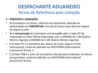 DESPACHANTE ADUANEIRO
Termo de Referência para Licitação
5 – PROPOSTA E CONDIÇÕES
• A) A proposta e os lances, referente aos honorários, deverão ser
apresentados em PERCENTUAL com até 02 (duas) casas decimais depois
da vírgula (x,xx%).
• B) A remuneração da Contratada será de x,xx% sobre o Valor CIF de
Importação ou Valor FOB de Exportação, com o MÍNIMO de 1 SM (Salário
Mínimo Vigente) e MÁXIMO de 5 SM (Salário Mínimo Vigente).
• b.1) Valor CIF é o somatório dos valores de Custo, Seguro e Frete
Internacional, conforme definido nos INCOTERMS (International
Commercial Terms); e
• b.2) Valor FOB é o valor da mercadoria colocada para embarque no veículo
transportador, conforme definido nos INCOTERMS (International
Commercial Terms).

 