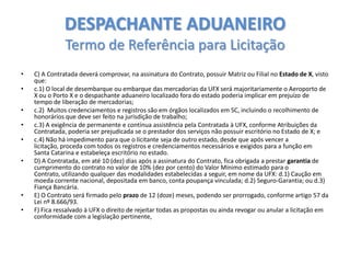 DESPACHANTE ADUANEIRO
Termo de Referência para Licitação
•

•
•
•
•
•

•

•

C) A Contratada deverá comprovar, na assinatura do Contrato, possuir Matriz ou Filial no Estado de X, visto
que:
c.1) O local de desembarque ou embarque das mercadorias da UFX será majoritariamente o Aeroporto de
X ou o Porto X e o despachante aduaneiro localizado fora do estado poderia implicar em prejuízo de
tempo de liberação de mercadorias;
c.2) Muitos credenciamentos e registros são em órgãos localizados em SC, incluindo o recolhimento de
honorários que deve ser feito na jurisdição de trabalho;
c.3) A exigência de permanente e contínua assistência pela Contratada à UFX, conforme Atribuições da
Contratada, poderia ser prejudicada se o prestador dos serviços não possuir escritório no Estado de X; e
c.4) Não há impedimento para que o licitante seja de outro estado, desde que após vencer a
licitação, proceda com todos os registros e credenciamentos necessários e exigidos para a função em
Santa Catarina e estabeleça escritório no estado.
D) A Contratada, em até 10 (dez) dias após a assinatura do Contrato, fica obrigada a prestar garantia de
cumprimento do contrato no valor de 10% (dez por cento) do Valor Mínimo estimado para o
Contrato, utilizando qualquer das modalidades estabelecidas a seguir, em nome da UFX: d.1) Caução em
moeda corrente nacional, depositada em banco, conta poupança vinculada; d.2) Seguro-Garantia; ou d.3)
Fiança Bancária.
E) O Contrato será firmado pelo prazo de 12 (doze) meses, podendo ser prorrogado, conforme artigo 57 da
Lei nº 8.666/93.
F) Fica ressalvado à UFX o direito de rejeitar todas as propostas ou ainda revogar ou anular a licitação em
conformidade com a legislação pertinente,

 