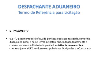 DESPACHANTE ADUANEIRO
Termo de Referência para Licitação

• 6 – PAGAMENTO
• 6.1 – O pagamento será efetuado por cada operação realizada, conforme
disposto no Edital e neste Termo de Referência. Independentemente e
cumulativamente, a Contratada prestará assistência permanente e
contínua junto à UFX, conforme estipulado nas Obrigações da Contratada.

 