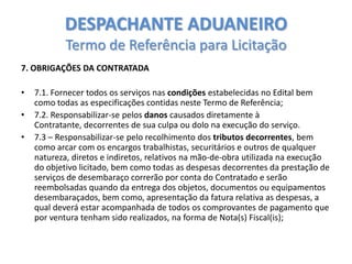 DESPACHANTE ADUANEIRO
Termo de Referência para Licitação
7. OBRIGAÇÕES DA CONTRATADA

•
•
•

7.1. Fornecer todos os serviços nas condições estabelecidas no Edital bem
como todas as especificações contidas neste Termo de Referência;
7.2. Responsabilizar-se pelos danos causados diretamente à
Contratante, decorrentes de sua culpa ou dolo na execução do serviço.
7.3 – Responsabilizar-se pelo recolhimento dos tributos decorrentes, bem
como arcar com os encargos trabalhistas, securitários e outros de qualquer
natureza, diretos e indiretos, relativos na mão-de-obra utilizada na execução
do objetivo licitado, bem como todas as despesas decorrentes da prestação de
serviços de desembaraço correrão por conta do Contratado e serão
reembolsadas quando da entrega dos objetos, documentos ou equipamentos
desembaraçados, bem como, apresentação da fatura relativa as despesas, a
qual deverá estar acompanhada de todos os comprovantes de pagamento que
por ventura tenham sido realizados, na forma de Nota(s) Fiscal(is);

 