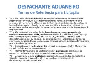 DESPACHANTE ADUANEIRO
Termo de Referência para Licitação
•

•

•
•
•

7.4 – Não serão admitidas cobranças de serviços provenientes de tramitação de
pagamentos de títulos, os quais façam referência a remessas que tenham sido
recebidas diretamente na UFX, sem que tenham sido tramitadas pela Contratada na
forma de desembaraço. Sendo, nesse caso, admitida unicamente a cobrança de
ressarcimento sobre as quitações incidentes sobre a remessa, mediante comprovação
de pagamento.
7.5 – Não será admitida realização de desembaraço de remessa que não seja
explicitamente destinada a UFX, tendo como destinatário a Universidade. Caso seja
constatado que alguma remessa, destinada a UFX, tenha sido remetida para
destinatário diferente, ou em nome de algum Dirigente, Funcionário ou Setor, fica
expressamente proibido o desembaraço da remessa, salvo se autorizado formalmente
pela autoridade competente.
7.6 – Realizar todos os credenciamentos necessários junto aos órgãos Oficiais com
vistas à perfeita realização dos serviços.
7.7 – Informar formalmente ao Contratante sobre providências pertinentes ao
mesmo, as quais sejam necessárias à perfeita execução dos serviços.
7.8 – Mensalmente, emitir relatório circunstanciado, informando à Contratante a
situação em que se encontra(m) a(s) remessa(s) em procedimento de
desembaraço, quando houver (em).

 