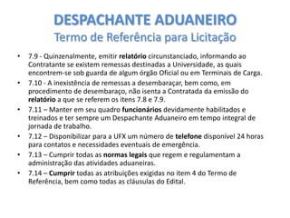 DESPACHANTE ADUANEIRO
Termo de Referência para Licitação
•
•
•
•
•

•

7.9 - Quinzenalmente, emitir relatório circunstanciado, informando ao
Contratante se existem remessas destinadas a Universidade, as quais
encontrem-se sob guarda de algum órgão Oficial ou em Terminais de Carga.
7.10 - A inexistência de remessas a desembaraçar, bem como, em
procedimento de desembaraço, não isenta a Contratada da emissão do
relatório a que se referem os itens 7.8 e 7.9.
7.11 – Manter em seu quadro funcionários devidamente habilitados e
treinados e ter sempre um Despachante Aduaneiro em tempo integral de
jornada de trabalho.
7.12 – Disponibilizar para a UFX um número de telefone disponível 24 horas
para contatos e necessidades eventuais de emergência.
7.13 – Cumprir todas as normas legais que regem e regulamentam a
administração das atividades aduaneiras.
7.14 – Cumprir todas as atribuições exigidas no item 4 do Termo de
Referência, bem como todas as cláusulas do Edital.

 