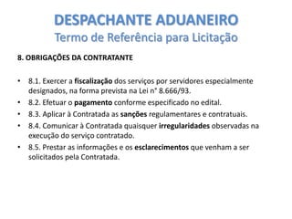 DESPACHANTE ADUANEIRO
Termo de Referência para Licitação
8. OBRIGAÇÕES DA CONTRATANTE
• 8.1. Exercer a fiscalização dos serviços por servidores especialmente
designados, na forma prevista na Lei n° 8.666/93.
• 8.2. Efetuar o pagamento conforme especificado no edital.
• 8.3. Aplicar à Contratada as sanções regulamentares e contratuais.
• 8.4. Comunicar à Contratada quaisquer irregularidades observadas na
execução do serviço contratado.
• 8.5. Prestar as informações e os esclarecimentos que venham a ser
solicitados pela Contratada.

 