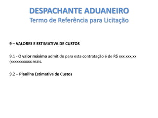 DESPACHANTE ADUANEIRO
Termo de Referência para Licitação

9 – VALORES E ESTIMATIVA DE CUSTOS
9.1 - O valor máximo admitido para esta contratação é de R$ xxx.xxx,xx
(xxxxxxxxxxx reais.
9.2 – Planilha Estimativa de Custos

 