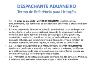 DESPACHANTE ADUANEIRO
Termo de Referência para Licitação
•
•

•

•

9.3 – O preço da proposta (MENOR PERCENTUAL) se refere, única e
exclusivamente, aos honorários do despachante, observado o previsto no item
9.4 abaixo.
9.4 – No preço estipulado acima, deverão estar inclusos todas as despesas e
custos, diretos e indiretos necessários à execução do serviço objeto deste
Contrato, bem como todos os tributos, contribuições e encargos fiscais,
comerciais, trabalhistas, fundiários, sociais, previdenciários e outros, de
qualquer natureza, que incidam sobre a prestação do serviço e também as
despesas eventuais, inclusive seguros, e, ainda, o lucro da Contratada.
9.5 – A opção do julgamento pelo MENOR PREÇO (MENOR PERCENTUAL)
tendo como parâmetros adotados, valores mínimos e máximos, justifica-se
pela prática do mercado para serviços desta natureza conforme se pode ver
dos orçamentos que instruem o presente processo.
9.6 – Por tratar-se de licitação com valor estimado, fixados os valores Mínimos
e Máximos, será vencedor aquele que propor o MENOR PERCENTUAL.

 