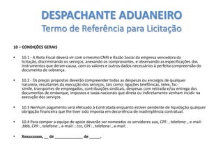 DESPACHANTE ADUANEIRO
Termo de Referência para Licitação
10 – CONDIÇÕES GERAIS

•

10.1 - A Nota Fiscal deverá vir com o mesmo CNPJ e Razão Social da empresa vencedora da
licitação, discriminando os serviços, anexando os comprovantes, e observando as especificações dos
instrumentos que deram causa, com os valores e outros dados necessários à perfeita compreensão do
documento de cobrança.

•

10.2 - Os preços propostos deverão compreender todas as despesas ou encargos de qualquer
natureza, resultantes da execução dos serviços, tais como: ligações telefônicas, telex, facsímile, transportes de empregados, contribuições sindicais, despesas com retirada e/ou entrega dos
documentos de embarque, impostos e taxas nacionais que direta ou indiretamente venham incidir na
execução dos serviços.

•

10.3 Nenhum pagamento será efetuado à Contratada enquanto estiver pendente de liquidação qualquer
obrigação financeira que lhe tiver sido imposta em decorrência de inadimplência contratual.

•

10.4 Para compor a equipe de apoio deverão ser nomeados os servidores aaa, CPF: , telefone: , e-mail:
;bbb, CPF: , telefone: , e-mail: ; ccc, CPF: , telefone: , e-mail: .

•

Xxxxxxxxxx, __ de _____________ de _____.

 