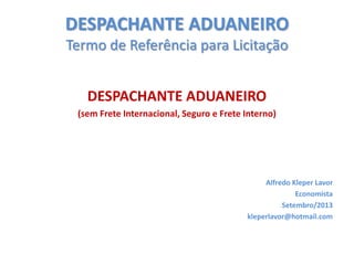 DESPACHANTE ADUANEIRO
Termo de Referência para Licitação

DESPACHANTE ADUANEIRO
(sem Frete Internacional, Seguro e Frete Interno)

Alfredo Kleper Lavor
Economista
Setembro/2013
kleperlavor@hotmail.com

 