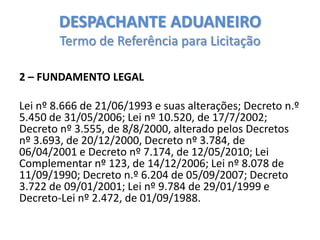 DESPACHANTE ADUANEIRO
Termo de Referência para Licitação
2 – FUNDAMENTO LEGAL
Lei nº 8.666 de 21/06/1993 e suas alterações; Decreto n.º
5.450 de 31/05/2006; Lei nº 10.520, de 17/7/2002;
Decreto nº 3.555, de 8/8/2000, alterado pelos Decretos
nº 3.693, de 20/12/2000, Decreto nº 3.784, de
06/04/2001 e Decreto nº 7.174, de 12/05/2010; Lei
Complementar nº 123, de 14/12/2006; Lei nº 8.078 de
11/09/1990; Decreto n.º 6.204 de 05/09/2007; Decreto
3.722 de 09/01/2001; Lei nº 9.784 de 29/01/1999 e
Decreto-Lei nº 2.472, de 01/09/1988.

 