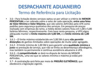 DESPACHANTE ADUANEIRO
Termo de Referência para Licitação
•

•
•
•
•

3.6 – Para licitação destes serviços optou-se por utilizar o critério de MENOR
PERCENTUAL a ser cobrado sobre o valor de cada operação, entre uma faixa
de Valor Mínimo e Valor Máximo, que são valores definidos pela UFX como
padrões para segurança qualitativa dos serviços. Em pesquisa de preços
realizada com empresas do ramo, a média destes valores ficou em 1,00 e 5,00
Salários Mínimos, respectivamente. Com base nesta pesquisa, a UFX julgou
adequado manter o limite máximo em 5,00 SM, e o limite mínimo de 1,00
SM.
3.6.1 – O limite máximo estabelecido em 5,00 SM é para não permitir
distorções de ganhos ilimitados sobre operações de muito valor agregado.
3.6.2 - O limite mínimo de 1,00 SM é para garantir uma qualidade mínima e
justa na prestação do serviço, que não se limita ao desembaraço alfandegário,
mas também na permanente e contínua assistência aduaneira à UFX.
3.6.3 – A competitividade se dará na disputa de lances de MENOR
PERCENTUAL, uma vez que os valores mínimo e máximo já estão prédefinidos.
3.7 - A contratação será feita por meio de PREGÃO ELETRÔNICO, que
obedecerá a legislação vigente.

 