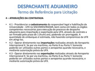 DESPACHANTE ADUANEIRO
Termo de Referência para Licitação
4 – ATRIBUIÇÕES DA CONTRATADA

• 4.1 - Providenciar o cadastramento do responsável legal e habilitação da
Universidade - UFX no SISCOMEX/RADAR, bem como em todos os órgãos
competentes necessários para execução do processo de despacho
aduaneiro para importação e exportação pela UFX, através de contrato a
ser firmado pelo prazo de 1 (hum) ano, podendo ser prorrogado. A
quantidade de embarques é estimada, não havendo compromisso da UFX
em atingi-los.
• 4.2 - Operar diretamente nas importações realizadas através do Aeroporto
Internacional X. Se por via marítima, no Porto X ou Porto Y. Somente
poderão ser utilizados outros portos e aeroportos quando necessário, e
mediante autorização prévia da UFX.
• 4.3 - Operar diretamente nas exportações realizadas através do Aeroporto
Internacional X. Se por via marítima, no Porto X ou Porto Y. Somente
poderão ser utilizados outros portos e aeroportos quando necessário, e
mediante autorização prévia da UFX.

 