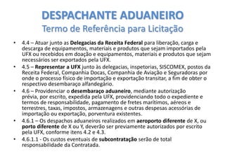 DESPACHANTE ADUANEIRO
Termo de Referência para Licitação
•

•

•

•
•

4.4 – Atuar junto as Delegacias da Receita Federal para liberação, carga e
descarga de equipamentos, materiais e produtos que sejam importados pela
UFX ou recebidos em doação e equipamentos, materiais e produtos que sejam
necessários ser exportados pela UFX.
4.5 – Representar a UFX junto às delegacias, inspetorias, SISCOMEX, postos da
Receita Federal, Companhia Docas, Companhia de Aviação e Seguradoras por
onde o processo físico de importação e exportação transitar, a fim de obter o
respectivo desembaraço alfandegário.
4.6 – Providenciar o desembaraço aduaneiro, mediante autorização
prévia, por escrito, expedida pela UFX, providenciando todo o expediente e
termos de responsabilidade, pagamento de fretes marítimos, aéreos e
terrestres, taxas, impostos, armazenagens e outras despesas acessórias de
importação ou exportação, porventura existentes.
4.6.1 – Os despachos aduaneiros realizados em aeroporto diferente de X, ou
porto diferente de X ou Y, deverão ser previamente autorizados por escrito
pela UFX, conforme itens 4.2 e 4.3.
4.6.1.1 - Os custos eventuais de subcontratação serão de total
responsabilidade da Contratada.

 