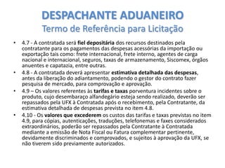 DESPACHANTE ADUANEIRO
Termo de Referência para Licitação
•

•
•

•

4.7 - A contratada será fiel depositária dos recursos destinados pela
contratante para os pagamentos das despesas acessórias da importação ou
exportação tais como: frete internacional, frete interno, agentes de carga
nacional e internacional, seguros, taxas de armazenamento, Siscomex, órgãos
anuentes e capatazia, entre outras.
4.8 - A contratada deverá apresentar estimativa detalhada das despesas,
antes da liberação do adiantamento, podendo o gestor do contrato fazer
pesquisa de mercado, para comprovação e aprovação.
4.9 – Os valores referentes às tarifas e taxas porventura incidentes sobre o
produto, cujo desembaraço alfandegário esteja sendo realizado, deverão ser
repassados pela UFX à Contratada após o recebimento, pela Contratante, da
estimativa detalhada de despesas prevista no item 4.8.
4.10 - Os valores que excederem os custos das tarifas e taxas previstas no item
4.9, para cópias, autenticações, traduções, telefonemas e faxes considerados
extraordinários, poderão ser repassados pela Contratante à Contratada
mediante a emissão de Nota Fiscal ou Fatura complementar pertinente,
devidamente discriminados e comprovados, e sujeitos à aprovação da UFX, se
não tiverem sido previamente autorizados.

 