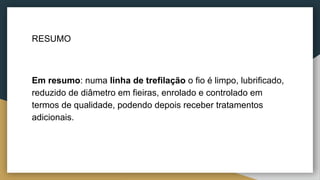 RESUMO
Em resumo: numa linha de trefilação o fio é limpo, lubrificado,
reduzido de diâmetro em fieiras, enrolado e controlado em
termos de qualidade, podendo depois receber tratamentos
adicionais.
 