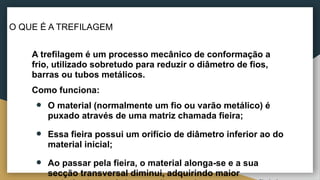 O QUE É A TREFILAGEM
A trefilagem é um processo mecânico de conformação a
frio, utilizado sobretudo para reduzir o diâmetro de fios,
barras ou tubos metálicos.
Como funciona:
● O material (normalmente um fio ou varão metálico) é
puxado através de uma matriz chamada fieira;
● Essa fieira possui um orifício de diâmetro inferior ao do
material inicial;
● Ao passar pela fieira, o material alonga-se e a sua
secção transversal diminui, adquirindo maior
 