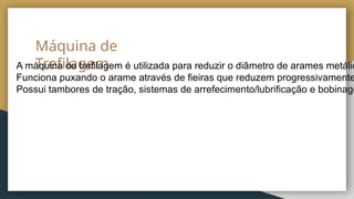 Máquina de
Trefilagem
A máquina de trefilagem é utilizada para reduzir o diâmetro de arames metálic
Funciona puxando o arame através de fieiras que reduzem progressivamente
Possui tambores de tração, sistemas de arrefecimento/lubrificação e bobinage
 