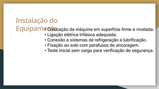 Instalação do
Equipamento
• Colocação da máquina em superfície firme e nivelada.
• Ligação elétrica trifásica adequada.
• Conexão a sistemas de refrigeração e lubrificação.
• Fixação ao solo com parafusos de ancoragem.
• Teste inicial sem carga para verificação de segurança.
 
