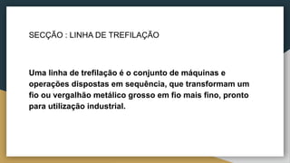 SECÇÃO : LINHA DE TREFILAÇÃO
Uma linha de trefilação é o conjunto de máquinas e
operações dispostas em sequência, que transformam um
fio ou vergalhão metálico grosso em fio mais fino, pronto
para utilização industrial.
 