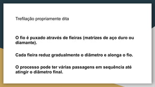 Trefilação propriamente dita
O fio é puxado através de fieiras (matrizes de aço duro ou
diamante).
Cada fieira reduz gradualmente o diâmetro e alonga o fio.
O processo pode ter várias passagens em sequência até
atingir o diâmetro final.
 